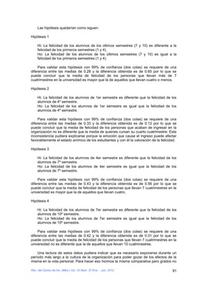 Las hipótesis quedarían como siguen:

Hipótesis 1

    Hi: La felicidad de los alumnos de los últimos semestres (7 y 10) es diferente a la
    felicidad de los primeros semestres (1 y 4).
    Ho: La felicidad de los alumnos de los últimos semestres (7 y 10) es igual a la
    felicidad de los primeros semestres (1 y 4).

     Para validar esta hipótesis con 99% de confianza (dos colas) se requiere de una
diferencia entre las medias de 0.28 y la diferencia obtenida es de 0.65 por lo que se
puede concluir que la media de felicidad de los personas que llevan más de 7
cuatrimestres en la universidad es mayor que la de aquellos que llevan cuatro o menos.

Hipótesis 2

    Hi: La felicidad de los alumnos de 1er semestre es diferente que la felicidad de los
    alumnos de 4º semestre.
    Ho: La felicidad de los alumnos de 1er semestre es igual que la felicidad de los
    alumnos de 4º semestre.

     Para validar esta hipótesis con 99% de confianza (dos colas) se requiere de una
diferencia entre las medias de 0.33 y la diferencia obtenida es de 0.12 por lo que se
puede concluir que la media de felicidad de los personas que acaban de ingresar en la
organización no es diferente que la media de quienes cursan su cuarto cuatrimestre. Esta
inconsistencia pudiera explicarse porque la emoción que causa el ingreso puede afectar
favorablemente el estado anímico de los estudiantes y con él la valoración de la felicidad.

Hipótesis 3

    Hi: La felicidad de los alumnos de 4er semestre es diferente que la felicidad de los
    alumnos de 7º semestre.
    Ho: La felicidad de los alumnos de 4er semestre es igual que la felicidad de los
    alumnos de 7º semestre.

     Para validar esta hipótesis con 99% de confianza (dos colas) se requiere de una
diferencia entre las medias de 0.43 y la diferencia obtenida es de 0.56 por lo que se
puede concluir que la media de felicidad de los personas que llevan 7 cuatrimestres en la
universidad es mayor que la de aquellos que llevan cuatro.

Hipótesis 4

    Hi: La felicidad de los alumnos de 7er semestre es diferente que la felicidad de los
    alumnos de 10º semestre.
    Ho: La felicidad de los alumnos de 7er semestre es igual que la felicidad de los
    alumnos de 10º semestre.

     Para validar esta hipótesis con 99% de confianza (dos colas) se requiere de una
diferencia entre las medias de 0.42 y la diferencia obtenida es de 0.31 por lo que se
puede concluir que la media de felicidad de los personas que llevan 7 cuatrimestres en la
universidad no es diferente que la de aquellos que llevan 10 cuatrimestres.

    Una lectura de estos datos pudiera indicar que es necesario exponerse durante un
período más largo a la cultura de la organización para poder gozar de los efectos de la
misma en la vida personal. Para hacer eso hicimos la misma comparativa pero grados no

Rev. del Centro de Inv. (Méx.) Vol. 10 Núm. 37 Ene. - Jun. 2012                         91
 
