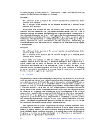 sucesivos, es decir 1er cuatrimestre con 7º cuatrimestre y cuarto cuatrimestre con décimo
cuatrimestre. Se plantearon las siguientes hipótesis,

Hipótesis 5

     Hi: La felicidad de los alumnos de 1er semestre es diferente que la felicidad de los
     alumnos de 7º semestre.
     Ho: La felicidad de los alumnos de 1er semestre es igual que la felicidad de los
     alumnos de 7º semestre.

     Para validar esta hipótesis con 99% de confianza (dos colas) se requiere de una
diferencia entre las medias de 0.4343 y la diferencia obtenida es de 0.4345 por lo que se
puede concluir que la media de felicidad de las personas que entraron recientemente es
diferente que la de aquellas que llevan 7 cuatrimestres. La diferencia es estadísticamente
significativa con un grado de confiabilidad muy alto por lo que, si bien apenas es superior
la diferencia obtenida al criterio de rechazo establecido, se puede confiar que el dato en
realidad representa un cambio en la felicidad de estos dos grupos. Además hay que
considerar el efecto de la afectividad positiva relacionada con el reciente éxito de ingresar
a la universidad.

Hipótesis 6

     Hi: La felicidad de los alumnos de 4er semestre es diferente que la felicidad de los
     alumnos de 10º semestre.
     Ho: La felicidad de los alumnos de 4er semestre es igual que la felicidad de los
     alumnos de 10º semestre.

     Para validar esta hipótesis con 99% de confianza (dos colas) se requiere de una
diferencia entre las medias de 0.36 y la diferencia obtenida es de 0.83 por lo que se
puede concluir que la media de felicidad de los personas que cursan el cuarto
cuatrimestre es diferente que la de aquellas que cursan el décimo. En este caso la
diferencia es más que estadísticamente significativa por lo que considerar la factibilidad
de que un aumento de exposición a la empresa afecta de manera más permanente la
felicidad personal, es algo más que razonable.

3.1.1.   Discusión

El análisis de los datos arrojó un efecto en los estudiantes que avanzan en la carrera, de
modo que quién permanece en la institución durante una temporada de hasta cuatro años
aumenta la experiencia de felicidad. De acuerdo con estudios anteriores [18-19] esto no
se puede deber a la edad ya que la felicidad muestra un comportamiento parabólico con
la edad, que hace que el individuo sea cada vez menos feliz desde la infancia hasta llegar
a un mínimo en torno a los 50 años y a partir de ese momento aumenta con el paso del
tiempo, es decir, que la etapa universitaria es un período donde la felicidad tiende a bajar.
La diferencia tan importante que encontramos entre los estudiantes de los primeros
cuatrimestres y los de los últimos sugiere un influjo de la Universidad (como organización)
en el modo en el que juzga su vida la persona, validando la hipótesis de que una
organización puede afectar al menos temporalmente la felicidad de un individuo. Si bien
esta diferencia puede deberse a múltiples factores, como pudiera ser el hecho de que los
últimos cuatrimestres son vespertinos, es claro que merece la pena estudiar cómo es que
la organización afecta la felicidad de quienes pertenecen a ella.

     Una organización que ayuda a las personas que trabajan en ella a ser felices, aporta
al bienestar social necesario para el desarrollo sostenible; si bien el aporte no es material,
lo es en el aspecto subjetivo que es importante de acuerdo a las últimas tendencias del
tema estudiado. Queda pendiente por probar en un estudio transversal si la felicidad de
los grupos se modifica con el paso del tiempo y si la influencia de la organización se
puede detectar en organizaciones de otros tipos.

92                                     Rev. del Centro de Inv. (Méx.) Vol. 10 Núm. 37 Ene. - Jun. 2012
 