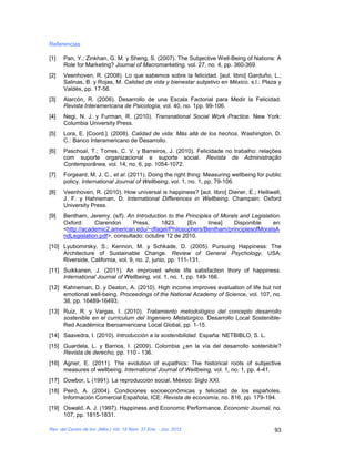 Referencias

[1]   Pan, Y.; Zinkhan, G. M. y Sheng, S. (2007). The Subjective Well-Being of Nations: A
      Role for Marketing? Journal of Macromarketing, vol. 27, no. 4, pp. 360-369.
[2]   Veenhoven, R. (2008). Lo que sabemos sobre la felicidad. [aut. libro] Garduño, L.;
      Salinas, B. y Rojas, M. Calidad de vida y bienestar subjetivo en México. s.l.: Plaza y
      Valdés, pp. 17-56.
[3]   Alarcón, R. (2006). Desarrollo de una Escala Factorial para Medir la Felicidad.
      Revista Interamericana de Psicología, vol. 40, no. 1pp. 99-106.
[4]   Negi, N. J. y Furman, R. (2010). Transnational Social Work Practice. New York:
      Columbia University Press.
[5]   Lora, E. [Coord.]. (2008). Calidad de vida: Más allá de los hechos. Washington, D.
      C.: Banco Interamericano de Desarrollo.
[6]   Paschoal, T.; Torres, C. V. y Barreiros, J. (2010). Felicidade no trabalho: relações
      com suporte organizacional e suporte social. Revista de Administração
      Contemporânea, vol. 14, no. 6, pp. 1054-1072.
[7]   Forgeard, M. J. C., et al. (2011). Doing the right thing: Measuring wellbeing for public
      policy. International Journal of Wellbeing, vol. 1, no. 1, pp. 79-106.
[8]   Veenhoven, R. (2010). How universal is happiness? [aut. libro] Diener, E.; Helliwell,
      J. F. y Hahneman, D. International Differences in Wellbeing. Champain: Oxford
      University Press.
[9]   Bentham, Jeremy. (s/f). An Introduction to the Principles of Morals and Legislation.
      Oxford:     Clarendon      Press,     1823.     [En     línea]    Disponible     en:
      <http://academic2.american.edu/~dfagel/Philosophers/Bentham/principlesofMoralsA
      ndLegislation.pdf>, consultado: octubre 12 de 2010.
[10] Lyubomirsky, S.; Kennon, M. y Schkade, D. (2005). Pursuing Happiness: The
     Architecture of Sustainable Change. Review of General Psychology, USA:
     Riverside, California, vol. 9, no. 2, junio, pp. 111-131.
[11] Suikkanen, J. (2011). An improved whole life satisfaction thory of happiness.
     International Journal of Wellbeing, vol. 1, no. 1, pp. 149-166.
[12] Kahneman, D. y Deaton, A. (2010). High income improves evaluation of life but not
     emotional well-being. Proceedings of the National Academy of Science, vol. 107, no.
     38, pp. 16489-16493.
[13] Ruiz, R. y Vargas, I. (2010). Tratamiento metodológico del concepto desarrollo
     sostenible en el curriculum del Ingeniero Metalúrgico. Desarrollo Local Sostenible-
     Red Académica Iberoamericana Local Global, pp. 1-15.
[14] Saavedra, I. (2010). Introducción a la sostenibilidad. España: NETBIBLO, S. L.
[15] Guardela, L. y Barrios, I. (2009). Colombia ¿en la vía del desarrollo sostenible?
     Revista de derecho, pp. 110 - 136.
[16] Agner, E. (2011). The evolution of eupathics: The historical roots of subjective
     measures of wellbeing. International Journal of Wellbeing, vol. 1, no. 1, pp. 4-41.
[17] Dowbor, L (1991). La reproducción social, México: Siglo XXI.
[18] Peiró, A. (2004). Condiciones socioeconómicas y felicidad de los españoles.
     Información Comercial Española, ICE: Revista de economía, no. 816, pp. 179-194.
[19] Oswald, A. J. (1997). Happiness and Economic Performance. Economic Journal, no.
     107, pp. 1815-1831.

Rev. del Centro de Inv. (Méx.) Vol. 10 Núm. 37 Ene. - Jun. 2012                            93
 