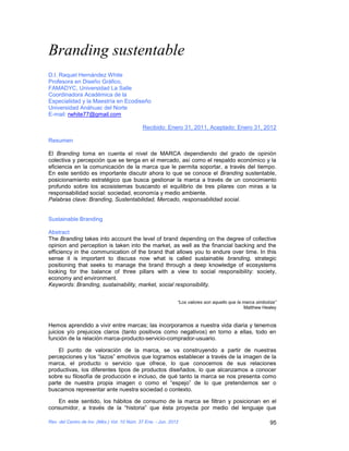 Branding sustentable
D.I. Raquel Hernández White
Profesora en Diseño Gráfico,
FAMADYC, Universidad La Salle
Coordinadora Académica de la
Especialidad y la Maestría en Ecodiseño
Universidad Anáhuac del Norte
E-mail: rwhite77@gmail.com

                                             Recibido: Enero 31, 2011, Aceptado: Enero 31, 2012

Resumen

El Branding toma en cuenta el nivel de MARCA dependiendo del grado de opinión
colectiva y percepción que se tenga en el mercado, así como el respaldo económico y la
eficiencia en la comunicación de la marca que le permita soportar, a través del tiempo.
En este sentido es importante discutir ahora lo que se conoce el Branding sustentable,
posicionamiento estratégico que busca gestionar la marca a través de un conocimiento
profundo sobre los ecosistemas buscando el equilibrio de tres pilares con miras a la
responsabilidad social: sociedad, economía y medio ambiente.
Palabras clave: Branding, Sustentabilidad, Mercado, responsabilidad social.


Sustainable Branding

Abstract
The Branding takes into account the level of brand depending on the degree of collective
opinion and perception is taken into the market, as well as the financial backing and the
efficiency in the communication of the brand that allows you to endure over time. In this
sense it is important to discuss now what is called sustainable branding, strategic
positioning that seeks to manage the brand through a deep knowledge of ecosystems
looking for the balance of three pillars with a view to social responsibility: society,
economy and environment.
Keywords: Branding, sustainability, market, social responsibility.


                                                              “Los valores son aquello que la marca simboliza”
                                                                                              Matthew Healey


Hemos aprendido a vivir entre marcas; las incorporamos a nuestra vida diaria y tenemos
juicios y/o prejuicios claros (tanto positivos como negativos) en torno a ellas, todo en
función de la relación marca-producto-servicio-comprador-usuario.

    El punto de valoración de la marca, se va construyendo a partir de nuestras
percepciones y los “lazos” emotivos que logramos establecer a través de la imagen de la
marca, el producto o servicio que ofrece, lo que conocemos de sus relaciones
productivas, los diferentes tipos de productos diseñados, lo que alcanzamos a conocer
sobre su filosofía de producción e incluso, de qué tanto la marca se nos presenta como
parte de nuestra propia imagen o como el “espejo” de lo que pretendemos ser o
buscamos representar ante nuestra sociedad o contexto.

   En este sentido, los hábitos de consumo de la marca se filtran y posicionan en el
consumidor, a través de la “historia” que ésta proyecta por medio del lenguaje que

Rev. del Centro de Inv. (Méx.) Vol. 10 Núm. 37 Ene. - Jun. 2012                                           95
 