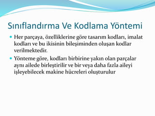 Sınıflandırma Ve Kodlama Yöntemi
 Her parçaya, özelliklerine göre tasarım kodları, imalat
kodları ve bu ikisinin bileşiminden oluşan kodlar
verilmektedir.
 Yönteme göre, kodları birbirine yakın olan parçalar
aynı ailede birleştirilir ve bir veya daha fazla aileyi
işleyebilecek makine hücreleri oluşturulur
 