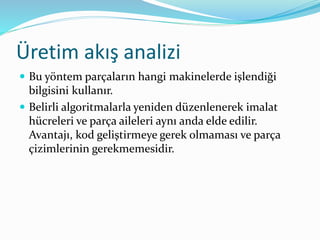 Üretim akış analizi
 Bu yöntem parçaların hangi makinelerde işlendiği
bilgisini kullanır.
 Belirli algoritmalarla yeniden düzenlenerek imalat
hücreleri ve parça aileleri aynı anda elde edilir.
Avantajı, kod geliştirmeye gerek olmaması ve parça
çizimlerinin gerekmemesidir.
 