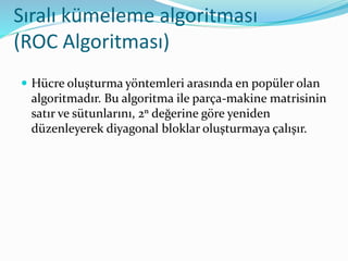 Sıralı kümeleme algoritması
(ROC Algoritması)
 Hücre oluşturma yöntemleri arasında en popüler olan
algoritmadır. Bu algoritma ile parça-makine matrisinin
satır ve sütunlarını, 2ⁿ değerine göre yeniden
düzenleyerek diyagonal bloklar oluşturmaya çalışır.
 