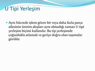 U Tipi Yerleşim
 Aynı hücrede işlem gören bir veya daha fazla parça
ailesinin üretim akışları aynı olmadığı zaman U tipi
yerleşim biçimi kullanılır. Bu tip yerleşimde
çoğunlukla atlamalı ve geriye doğru olan taşımalar
görülür.
 