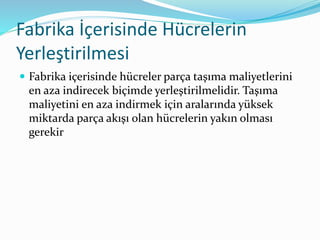 Fabrika İçerisinde Hücrelerin
Yerleştirilmesi
 Fabrika içerisinde hücreler parça taşıma maliyetlerini
en aza indirecek biçimde yerleştirilmelidir. Taşıma
maliyetini en aza indirmek için aralarında yüksek
miktarda parça akışı olan hücrelerin yakın olması
gerekir
 