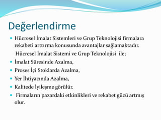 Değerlendirme
 Hücresel İmalat Sistemleri ve Grup Teknolojisi firmalara
rekabeti arttırma konusunda avantajlar sağlamaktadır.
Hücresel İmalat Sistemi ve Grup Teknolojisi ile;
 İmalat Süresinde Azalma,
 Proses İçi Stoklarda Azalma,
 Yer İhtiyacında Azalma,
 Kalitede İyileşme görülür.
 Firmaların pazardaki etkinlikleri ve rekabet gücü artmış
olur.
 