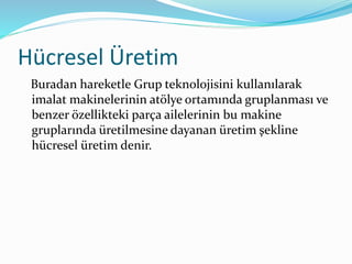 Hücresel Üretim
Buradan hareketle Grup teknolojisini kullanılarak
imalat makinelerinin atölye ortamında gruplanması ve
benzer özellikteki parça ailelerinin bu makine
gruplarında üretilmesine dayanan üretim şekline
hücresel üretim denir.
 