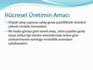Hücresel Üretimin Amacı
 Düşük talep yapısına sahip geniş çeşitlilikteki ürünleri
yüksek verimle üretmektir.
 Bir başka görüşe göre temel amaç, ürün çeşidini geniş
tutan atölye tipi üretim sistemlerinde ürüne göre
yerleştirmenin sunduğu verimlilik avantajını
yakalamaktır
 