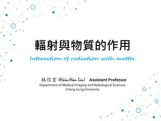 輻射與物質的作用
Interaction of radiation with matter
林信宏 (Hsin-Hon Lin) Assistant Professor
Department of Medical Imaging and Radiological Sciences
Chang Gung University
 
