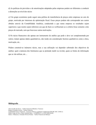 d) As políticas de provisões e de amortizações adoptadas pelas empresas podem ser diferentes e conduzir
a distorções ao nível dos rácios

e) Um grupo económico pode seguir uma política de transferência de preços entre empresas no seio do
grupo, motivada por interesses de optimização fiscal. Esses preços podem não corresponder aos custos
obtidos através da Contabilidade Analítica, conduzindo a que numa empresa os resultados sejam
superiores e que noutra sejam inferiores aos que de facto se verificariam se o critério fosse somente o dos
preços de mercado, sem que houvesse outras motivações.

f) Os rácios financeiros são apenas um instrumento de análise que pode e deve ser complementada por
outros; tratam apenas dados quantitativos, não tendo em consideração factores qualitativos como a ética,
motivação, etc..

Podem construir-se inúmeros rácios, mas a sua utilização vai depender sobretudo dos objectivos de
análise: qual a natureza dos fenómenos que se pretende medir ou revelar, quais as fontes de informação
que se vão utilizar, etc…




Bibliografia

João Carvalho das Neves – Análise Financeira (Métodos e Técnicas)
Rogério Fernandes Ferreira – Gestão Financeira
Contabilidade Geral e Financeira – Exercícios Práticos, Legislação Complementar IRS-IRC-SOC. COM-iva
Hélder Viegas da Silva e Maria Adelaide Matos - A EMPRESA E A CONTABILIDADE
Dante C. Matarazzo e Armando Oliveira Pestana – Análise Financeira de Balanços
 
