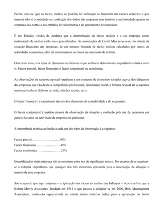 Porem, note-se, que os rácios médios só poderão ter utilização se basearem em valores correctos o que
importa não só a seriedade na confecção dos dados das empresas mas também a uniformidade quanto ao
conteúdo das contas e aos critérios de valorimetria e do apuramento de resultados.


É nos Estados Unidos da América que a determinação de rácios médios e o seu emprego como
instrumento de análise estão mais generalizados. As associações de Credit Men servem-se, no estudo da
situação financeira das empresas, de um número limitada de rácios médios calculados por ramos de
actividades económica, afim de determinarem os riscos na concessão de crédito.


Observam aliás, três tipos de elementos ou factores a que atribuem determinada importância relativa entre
si: Factor pessoal, factor financeiro e factor conjuntural ou económica.


As observações de natureza pessoal respeitam a um conjunto de elementos variados acerca dos dirigentes
das empresas que vão desde a competência profissional, idoneidade moral, e fortuna pessoal até a aspectos
muito particulares (hábitos de vida, relações sociais, etc.)


O factor financeiro é examinado através dos elementos da contabilidade e do orçamento.


O factor conjuntural é medido através da observação da situação e evolução próxima da economia em
geral e do ramo ou actividade da empresa em particular.


A importância relativa atribuída a cada um dos tipos de observação é a seguinte:


Factor pessoal ……….…………….40%
Factor financeiro ….……………….40%
Factor económica …………………. 20%


Quantificações desta natureza não se revestem entre nos de significado prático. No entanto, deve acentuar-
se a extrema importância que qualquer dos três elementos apresenta para a observação da situação e
marcha de uma empresa.


Sob o aspecto que aqui interessa – a aplicação dos rácios na analise dos balanços – ocorre referir que a
Robert Morris Associetes( fundada em 1914 e que passou a designar-se em 2000, Risk Manangment
Association, instituição especializada no estudo destas matérias indica para a apreciação do factor
 