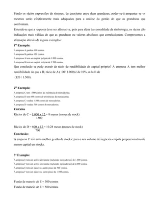 Sendo os rácios expressões de sínteses, de quociente entre duas grandezas, poder-se-á perguntar se os
mesmos serão efectivamente mais adequados para a análise da gestão do que as grandezas que
confrontam.
Entende-se que a resposta deve ser afirmativa, pois para além da comodidade da simbologia, os rácios dão
indicações mais válidas do que as grandezas ou valores absolutos que correlacionam. Comprovemos a
afirmação através de alguns exemplos:
1º Exemplo:
A empresa A ganhou 100 contos.
A empresa B ganhou 120 contos.
A empresa A tem um capital próprio de 1.000 contos.
A empresa B tem um capital próprio de 1.500 contos.

Que conclusão se pode extrair do rácio de rendibilidade do capital próprio? A empresa A tem melhor
rendibilidade do que a B; rácio de A (100/ 1.000) é de 10%, o da B de
(120 / 1.500).


2º Exemplo:
A empresa C tem 1.000 contos de existência de mercadorias.
A empresa D tem 600 contos de existências de mercadorias.
A empresa C vendeu 1.500 contos de mercadorias.
A empresa D vendeu 700 contos de mercadorias.

Cálculos
Rácios de C = 1.000 x 12 = 8 meses (meses de stock)
                 1.500

Rácios de D = 600 x 12 = 10.28 meses (meses de stock)
                700
Conclusão:
A empresa C tem uma melhor gestão de stocks: para o seu volume de negócios empata proporcionalmente
menos capital em stocks.


3º Exemplo:
A empresa E tem um activo circulante (incluindo mercadorias) de 1.000 contos.
A empresa F tem um activo circulante (incluindo mercadorias) de 2.000 contos.
A empresa E tem um passivo a curto prazo de 500 contos.
A empresa F tem um passivo a curto prazo de 1.500 contos.



Fundo de maneio de E = 500 contos
Fundo de maneio de E = 500 contos
 