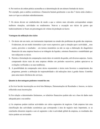 6. Por motivos de ordem prática aconselha-se a determinação de um número limitado de rácios:
Por exemplo, para a análise económica e financeira bastará geralmente o uso dos 7 rácios atrás citados e
mais os 4 que se calculam subsidiariamente.


7. Os rácios devem ser estabelecidos de modo a que a valores mais elevados correspondam sempre
melhores situações, actividades ou rendimentos. Note-se a excepção aos rácios de gastos que
tradicionalmente se fixam em percentagens do volume de produção ou lucros


Vantagens da utilização dos rácios

1. Os rácios são um meio, um instrumento importante no estudo dos problemas da gestão das empresas.
   Evidenciam, de um modo sistemático e por vezes expressivo, quer a situação quer a actividade _ seus
   custos, proveitos e resultados – em termos monetários ou não ou seja a elaboração do diagnóstico
   financeiro de uma empresa baseia-se no triângulo da liquidez, estrutura financeira e rentabilidade que
   tem subjacente os rácios.
1. Permite a formulação de comparações muito úteis só controlo da gestão, sob diversos aspectos. Assim,
   comparando rácios reais de uma empresa obtidos em períodos sucessivos, podem apreciar-se as
   evoluções verificadas e as suas tendências.
2. A possibilidade de comparação entre rácios orçamentais e rácios reais favorece o cumprimento dos
   programas, permite a atribuição de responsabilidade e dá indicações úteis á gestão futura. Contribui
   para uma maior eficiência dos serviços.

Quanto às desvantagens podemos resumi-las em:

a) Se tiver havido incorrecções ao nível dos Balanços, Demonstrações de Resultados e Anexos, os rácios
reflectirão essas incorrecções

b) Em relação a determinados fenómenos, os relatórios financeiros podem não ser a base de dados mais
adequada para a sua análise

c) As empresas podem realizar actividades em vários segmentos de negócios. Cada empresa tem uma
classificação das actividades económicas que corresponde à área de negócio mais importante, se as
conclusões disserem respeito a um só segmento e não à actividade global da empresa, os resultados dos
rácios podem ser enviesados
 