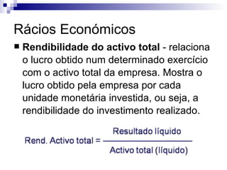 Rácios Económicos Rendibilidade do activo total  - relaciona o lucro obtido num determinado exercício com o activo total da empresa. Mostra o lucro obtido pela empresa por cada unidade monetária investida, ou seja, a rendibilidade do investimento realizado.  