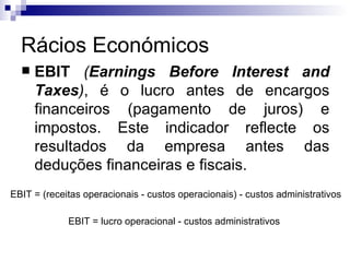 Rácios Económicos EBIT   ( Earnings Before Interest and Taxes ) , é o lucro antes de encargos financeiros (pagamento de juros) e impostos. Este indicador reflecte os resultados da empresa antes das deduções financeiras e fiscais.  EBIT = (receitas operacionais - custos operacionais) - custos administrativos   EBIT = lucro operacional - custos administrativos  
