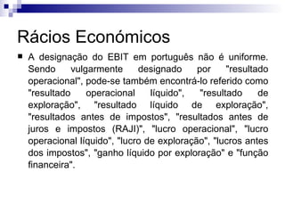Rácios Económicos A designação do EBIT em português não é uniforme. Sendo vulgarmente designado por "resultado operacional", pode-se também encontrá-lo referido como "resultado operacional líquido", "resultado de exploração", "resultado líquido de exploração", "resultados antes de impostos", "resultados antes de juros e impostos (RAJI)", "lucro operacional", "lucro operacional líquido", "lucro de exploração", "lucros antes dos impostos", "ganho líquido por exploração" e "função financeira".  