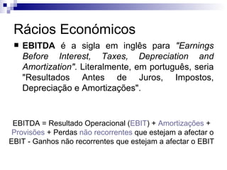 Rácios Económicos EBITDA  é a sigla em inglês para  "Earnings Before Interest, Taxes, Depreciation and Amortization" . Literalmente, em português, seria "Resultados Antes de Juros, Impostos, Depreciação e Amortizações".  EBITDA = Resultado Operacional ( EBIT ) +  Amortizações  +  Provisões  + Perdas  não recorrentes  que estejam a afectar o EBIT - Ganhos não recorrentes que estejam a afectar o EBIT  