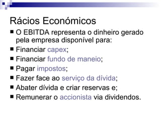 Rácios Económicos O EBITDA representa o dinheiro gerado pela empresa disponível para:  Financiar  capex ;  Financiar  fundo de maneio ;  Pagar  impostos ;  Fazer face ao  serviço da dívida ;  Abater dívida e criar reservas e;  Remunerar o  accionista  via dividendos.  