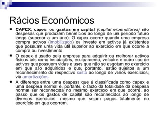 Rácios Económicos CAPEX ,  capex , ou  gastos em capital   (capital expenditures)  são despesas que produzem benefícios ao longo de um período futuro longo (superior a um ano). O capex ocorre quando uma empresa compra activos ( imobilizado ) ou investe em activos já existentes que possuam uma vida útil superior ao exercício em que ocorre a compra ou investimento.  O capex é usado pela empresa para adquirir ou melhorar activos físicos tais como instalações, equipamento, veículos e outro tipo de activos que possuem vidas e usos que não se esgotam no exercício em que são adquiridos e que, portanto, estão sujeitos a um reconhecimento do respectivo  custo  ao longo de vários exercícios, via  amortizações .  A diferença entre uma despesa que é classificada como capex e uma despesa normal é, portanto, o facto da totalidade da despesa normal ser reconhecida no mesmo exercício em que ocorre, ao passo que os gastos de capital são reconhecidos ao longo de diversos exercícios, mesmo que sejam pagos totalmente no exercício em que ocorrem.  