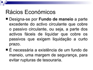Rácios Económicos Designa-se por  Fundo de maneio  a parte excedente do activo circulante que cobre o passivo circulante, ou seja, a parte dos activos fáceis de liquidar que cobre os passivos que exigem liquidação a curto prazo.  É necessária a existência de um fundo de maneio, uma margem de segurança, para evitar rupturas de tesouraria.  