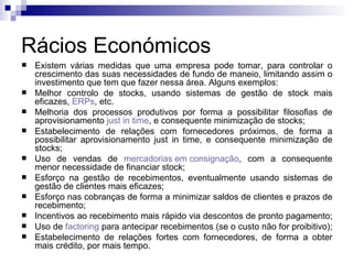Rácios Económicos Existem várias medidas que uma empresa pode tomar, para controlar o crescimento das suas necessidades de fundo de maneio, limitando assim o investimento que tem que fazer nessa área. Alguns exemplos:  Melhor controlo de stocks, usando sistemas de gestão de stock mais eficazes,  ERPs , etc.  Melhoria dos processos produtivos por forma a possibilitar filosofias de aprovisionamento  just   in   time , e consequente minimização de stocks;  Estabelecimento de relações com fornecedores próximos, de forma a possibilitar aprovisionamento just in time, e consequente minimização de stocks;  Uso de vendas de  mercadorias em consignação , com a consequente menor necessidade de financiar stock;  Esforço na gestão de recebimentos, eventualmente usando sistemas de gestão de clientes mais eficazes;  Esforço nas cobranças de forma a minimizar saldos de clientes e prazos de recebimento;  Incentivos ao recebimento mais rápido via descontos de pronto pagamento;  Uso de  factoring  para antecipar recebimentos (se o custo não for proibitivo);  Estabelecimento de relações fortes com fornecedores, de forma a obter mais crédito, por mais tempo.  