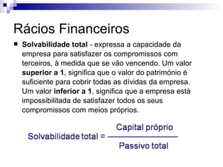 Rácios Financeiros Solvabilidade total  - expressa a capacidade da empresa para satisfazer os compromissos com terceiros, à medida que se vão vencendo. Um valor  superior a 1 , significa que o valor do património é suficiente para cobrir todas as dívidas da empresa. Um valor  inferior a 1 , significa que a empresa está impossibilitada de satisfazer todos os seus compromissos com meios próprios. 