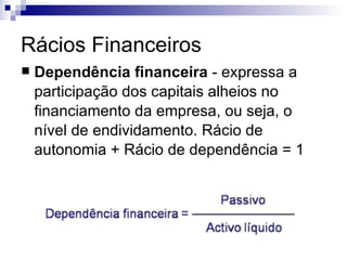 Rácios Financeiros Dependência financeira  - expressa a participação dos capitais alheios no financiamento da empresa, ou seja, o nível de endividamento. Rácio de autonomia + Rácio de dependência = 1  