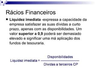 Rácios Financeiros Liquidez imediata  -expressa a capacidade da empresa satisfazer as suas dívidas a curto prazo, apenas com as disponibilidades. Um valor  superior a 0,9  poderá ser demasiado elevado e significar uma má aplicação dos fundos de tesouraria.  