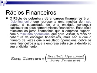 Rácios Financeiros O  Rácio de cobertura de encargos financeiros  é um  rácio financeiro  que representa uma medida de  risco  quanto à capacidade de uma entidade conseguir satisfazer os seus compromissos financeiros. Esse rácio relaciona os juros financeiros que a empresa suporta, com o  resultado operacional  que gera. Assim, o rácio de cobertura de encargos financeiros, mais não é que o número de vezes que o resultado operacional cobre os juros financeiros a que a empresa está sujeita devido ao seu endividamento.  