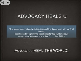 ADVOCACY HEALS U
“Our legacy does not end with the closing of the day or even with our final
breath;
it continues through infinite possibilities for hopeful tomorrows
—one cause, one person at a time.” ~Joni Aldrich
Advocates HEAL THE WORLD!
 