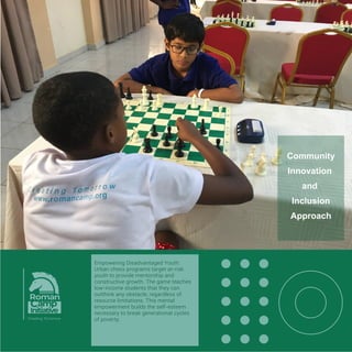 Inspiring Cross-Disciplinary Innovation:
Chess intersects deeply with ﬁelds like
computer science, art, psychology, and
military strategy. The pursuit of solving
chess directly birthed modern artiﬁcial
intelligence and machine learning
algorithms. By engaging with chess,
communities naturally participate in a
legacy of global innovation.
Community
Innovation
and
Inclusion
Approach
 