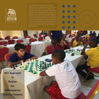 Chess has helped children to improve their
critical thinking, logical reasoning,
concentration, planning and problem-
solving.
Critical Thinking: Children learn to
evaluate different choices and look at the
consequences before taking action.
Logical Reasoning: The game activates
brain areas tied to orderly thinking and
pattern recognition.
Concentration: Matches demand deep
focus over long periods, which helps kids
block out everyday distractions.
 