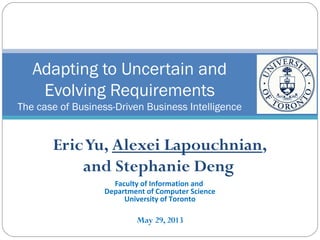 Eric Yu, Alexei Lapouchnian,
and Stephanie Deng
Faculty of Information and
Department of Computer Science
University of Toronto
May 29, 2013
Adapting to Uncertain and
Evolving Requirements
The case of Business-Driven Business Intelligence
 