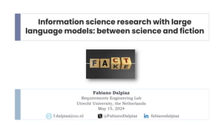 Information science research with large
language models: between science and fiction
Fabiano Dalpiaz
Requirements Engineering Lab
Utrecht University, the Netherlands
May 15, 2024
f.dalpiaz@uu.nl @FabianoDalpiaz fabianodalpiaz
 