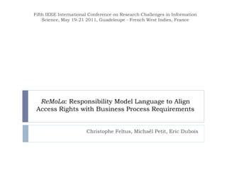 ReMoLa: Responsibility Model Language to Align
Access Rights with Business Process Requirements
Christophe Feltus, Michaël Petit, Eric Dubois
Fifth IEEE International Conference on Research Challenges in Information
Science, May 19-21 2011, Guadeloupe - French West Indies, France
 