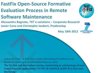 FastFix Open-Source Formative
 Work Plan
Evaluation Process in Remote
Software Maintenance
Alessandra Bagnato, TXT e-solutions – Corporate Research
Javier Cano and Christophe Joubert, Prodevelop
                                                  May 18th 2012




  Industrial Track at RCIS 2012, Sixth International Conference on
  Research Challenges in Information Science 2012
  “Be Fit, Fast and Alert when testing, maintaining or solving bugs of your
  Future Internet applications” FITTEST & FastFIX & ALERT & Io.Test Joint
  Workshop
 
