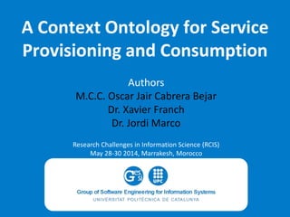 A Context Ontology for Service
Provisioning and Consumption
Authors
M.C.C. Oscar Jair Cabrera Bejar
Dr. Xavier Franch
Dr. Jordi Marco
Research Challenges in Information Science (RCIS)
May 28-30 2014, Marrakesh, Morocco
 