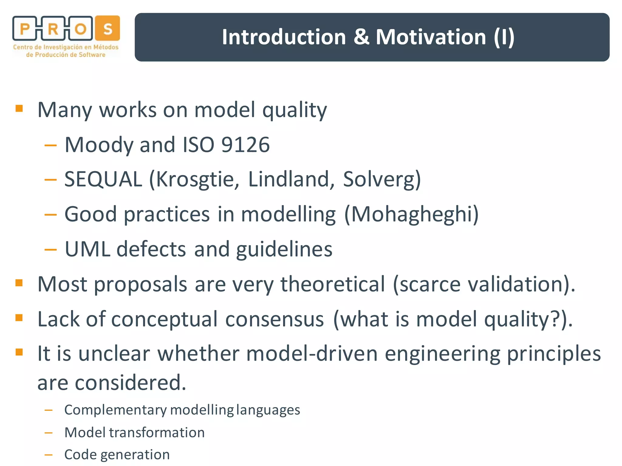 Introduction & Motivation (I)
Many works on model quality
– Moody and ISO 9126
– SEQUAL (Krosgtie, Lindland, Solverg)
– Good practices in modelling (Mohagheghi)
– UML defects and guidelines
Most proposals are very theoretical (scarce validation).
Lack of conceptual consensus (what is model quality?).
It is unclear whether model-driven engineering principles
are considered.
– Complementary modellinglanguages
– Model transformation
– Code generation