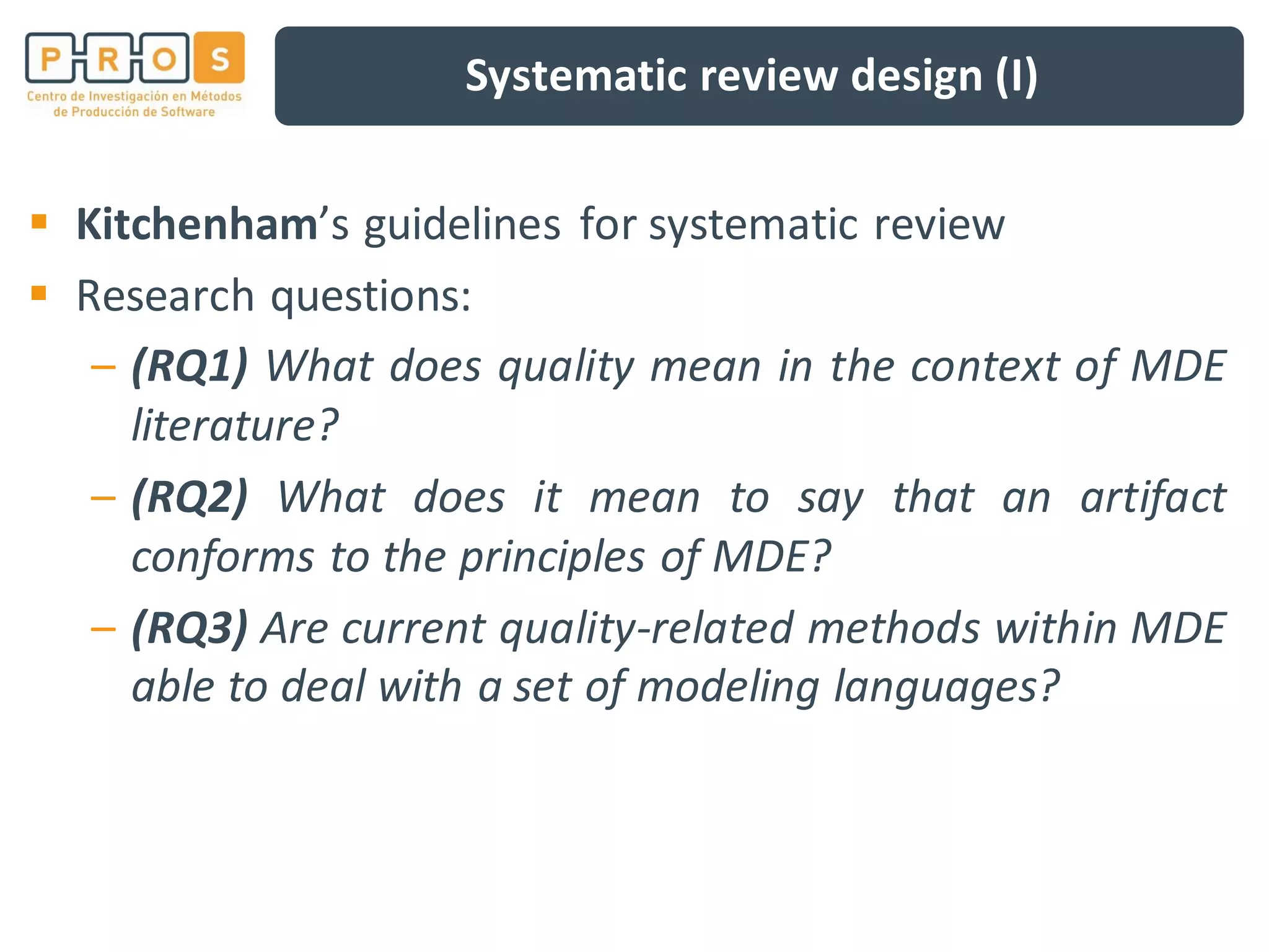Systematic review design (I)
Kitchenham’s guidelines for systematic review
Research questions:
– (RQ1) What does quality mean in the context of MDE
literature?
– (RQ2) What does it mean to say that an artifact
conforms to the principles of MDE?
– (RQ3) Are current quality-related methods within MDE
able to deal with a set of modeling languages?
