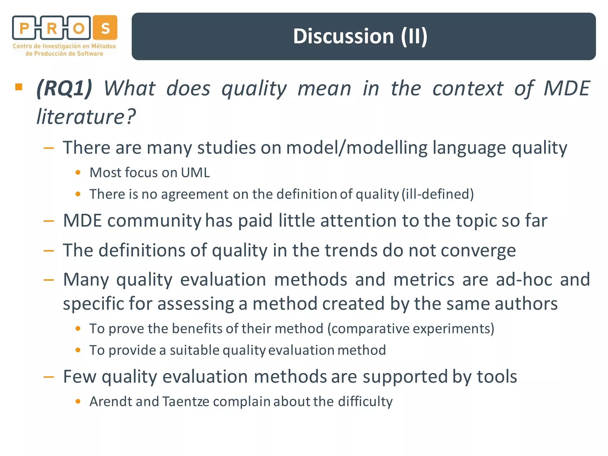 Discussion (II)
(RQ1) What does quality mean in the context of MDE
literature?
– There are many studies on model/modelling language quality
• Most focus on UML
• There is no agreement on the definitionof quality(ill-defined)
– MDE communityhas paid little attention to the topic so far
– The definitions of quality in the trends do not converge
– Many quality evaluation methods and metrics are ad-hoc and
specific for assessing a method created by the same authors
• To prove the benefits of their method (comparative experiments)
• To provide a suitable qualityevaluation method
– Few quality evaluation methods are supported by tools
• Arendt and Taentze complainabout the difficulty