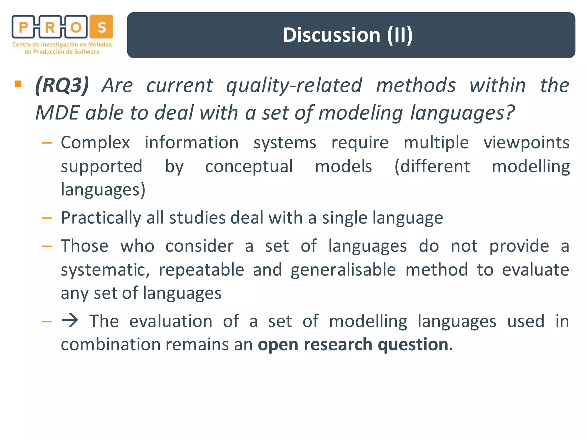 Discussion (II)
(RQ3) Are current quality-related methods within the
MDE able to deal with a set of modeling languages?
– Complex information systems require multiple viewpoints
supported by conceptual models (different modelling
languages)
– Practically all studies deal with a single language
– Those who consider a set of languages do not provide a
systematic, repeatable and generalisable method to evaluate
any set of languages
– The evaluation of a set of modelling languages used in
combination remains an open research question.