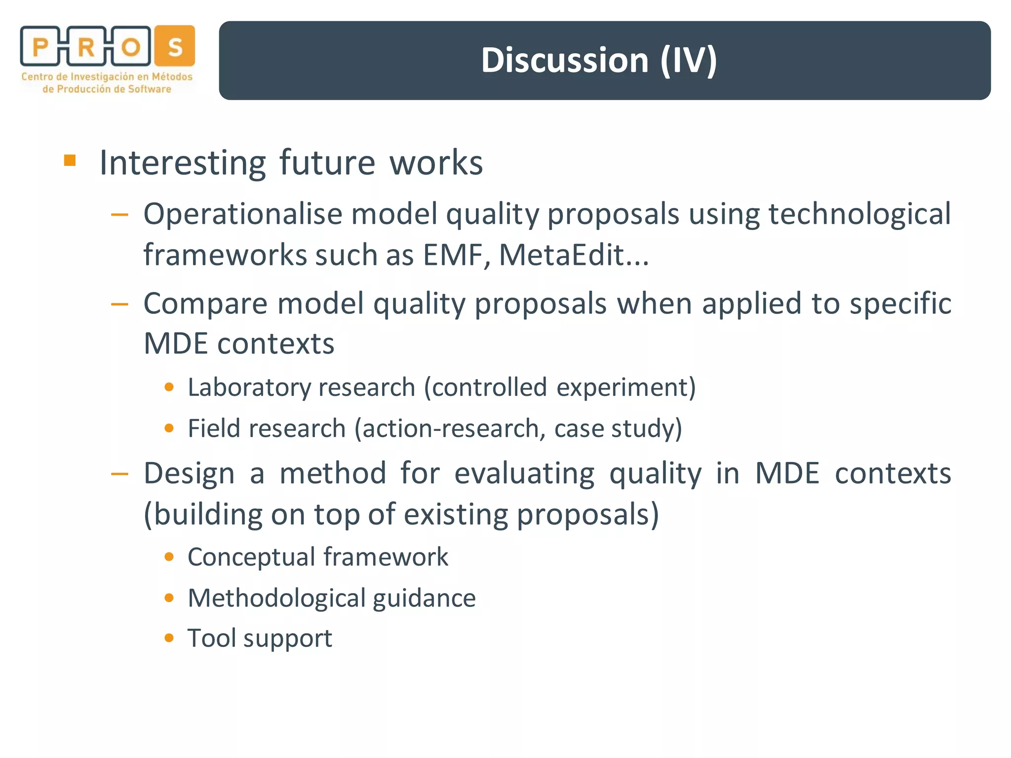 Discussion (IV)
Interesting future works
– Operationalise model quality proposals using technological
frameworks such as EMF, MetaEdit...
– Compare model quality proposals when applied to specific
MDE contexts
• Laboratory research (controlled experiment)
• Field research (action-research, case study)
– Design a method for evaluating quality in MDE contexts
(building on top of existing proposals)
• Conceptual framework
• Methodological guidance
• Tool support