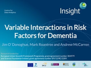 Variable Interactions in Risk
Factors for Dementia
Jim O’ Donoghue, Mark Roantree and Andrew McCarren
Research funded by:
European Union Seventh Framework Programme, grant agreement number 304979
and Science Foundation Ireland, grant agreement number SFI/12/RC/2289.
 