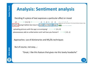 19
Analysis: Sentiment analysis
Deciding if a piece of text expresses a particular affect or mood
But of course, not easy...:
“Great, I like this feature that gives me this lovely headache”
had fun using it before but now it is really horrible :( help!!
+2 -2-1 -1 -1[+2,-5]
uploading pictures with the app is so annoying!
pleeeeeeease add an unlike button and I will love you forever!!
[+1,-3]
[+5,-1]
Approaches: use of dictionaries and ML/DL techniques
RCIS2020XavierFranch
 