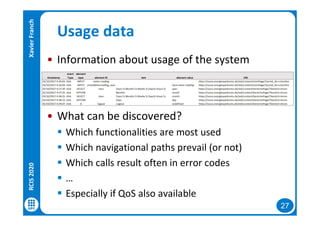 27
Usage data
• Information about usage of the system
• What can be discovered?
 Which functionalities are most used
 Which navigational paths prevail (or not)
 Which calls result often in error codes
 …
 Especially if QoS also available
RCIS2020XavierFranch
 