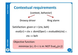 31
Contextual requirements
(context, behavior)
Drowsy driver Ring alarm
Satisfaction: given cr = (ctx, beh)
eval(cr) = ctx  dom(Oper)  evaluable(ctx) 
ctx  beh
Objective function:
minimize {cri: 0 < i ≤ m: NOT EvalCR(cri)}
RCIS2020XavierFranch
 