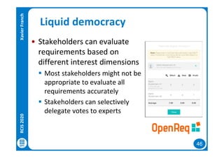 46
Liquid democracy
• Stakeholders can evaluate
requirements based on
different interest dimensions
 Most stakeholders might not be
appropriate to evaluate all
requirements accurately
 Stakeholders can selectively
delegate votes to experts
RCIS2020XavierFranch
 