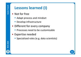 60
Lessons learned (I)
• Not for free
 Adapt process and mindset
 Develop infrastructure
• Different for every company
 Processes need to be customizable
• Expertise needed
 Specialized roles (e.g. data scientists)
RCIS2020XavierFranch
 