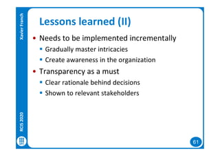 61
Lessons learned (II)
• Needs to be implemented incrementally
 Gradually master intricacies
 Create awareness in the organization
• Transparency as a must
 Clear rationale behind decisions
 Shown to relevant stakeholders
RCIS2020XavierFranch
 