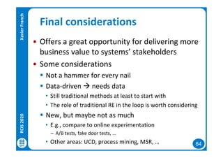 64
Final considerations
• Offers a great opportunity for delivering more
business value to systems’ stakeholders
• Some considerations
 Not a hammer for every nail
 Data-driven  needs data
• Still traditional methods at least to start with
• The role of traditional RE in the loop is worth considering
 New, but maybe not as much
• E.g., compare to online experimentation
– A/B tests, fake door tests, …
• Other areas: UCD, process mining, MSR, …
RCIS2020XavierFranch
 